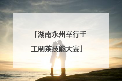 湖南永州举行手工制茶技能大赛