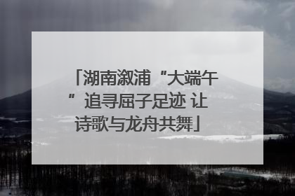 湖南溆浦“大端午”追寻屈子足迹 让诗歌与龙舟共舞