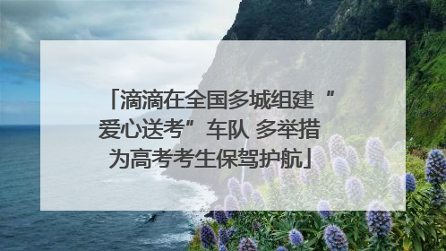 滴滴在全国多城组建“爱心送考”车队 多举措为高考考生保驾护航