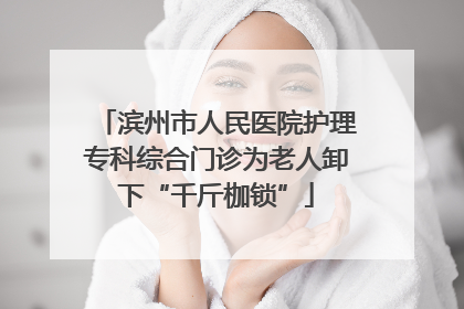 滨州市人民医院护理专科综合门诊为老人卸下“千斤枷锁”