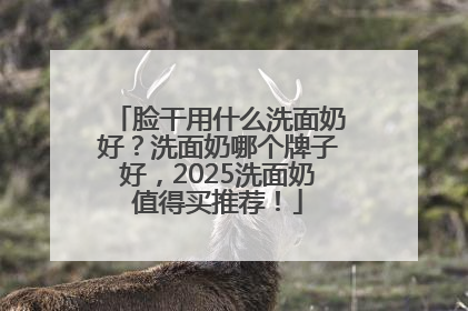 脸干用什么洗面奶好？洗面奶哪个牌子好，2025洗面奶值得买推荐！