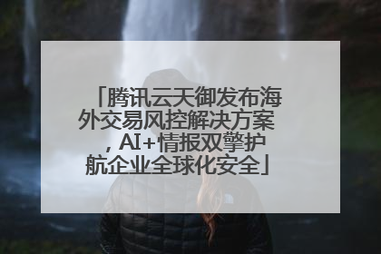 腾讯云天御发布海外交易风控解决方案，AI+情报双擎护航企业全球化安全