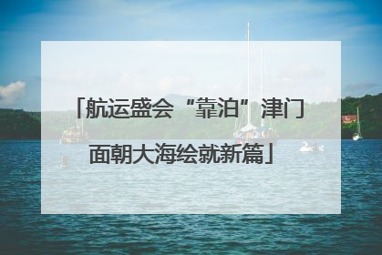 航运盛会“靠泊”津门 面朝大海绘就新篇