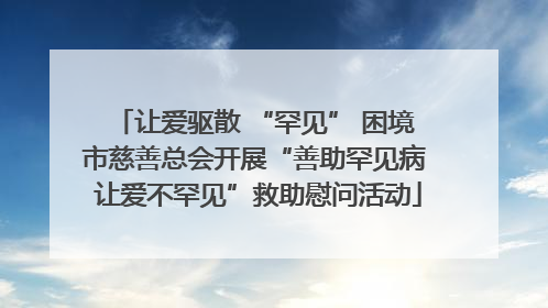 让爱驱散 “罕见” 困境 市慈善总会开展“善助罕见病 让爱不罕见”救助慰问活动