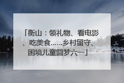 衡山：领礼物、看电影、吃美食……乡村留守、困境儿童圆梦六一