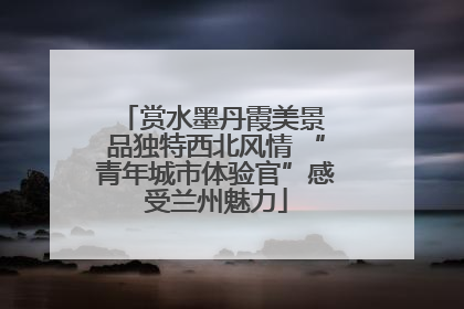 赏水墨丹霞美景 品独特西北风情 “青年城市体验官”感受兰州魅力