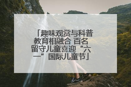 趣味观赏与科普教育相融合 百名留守儿童喜迎“六一”国际儿童节