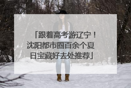 跟着高考游辽宁！沈阳都市圈百余个夏日宝藏好去处推荐