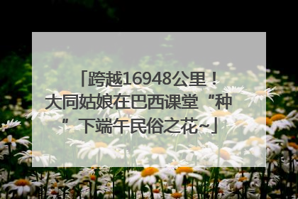 跨越16948公里！大同姑娘在巴西课堂“种”下端午民俗之花~