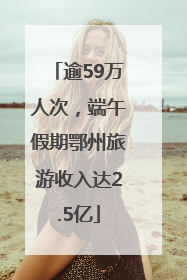 逾59万人次，端午假期鄂州旅游收入达2.5亿