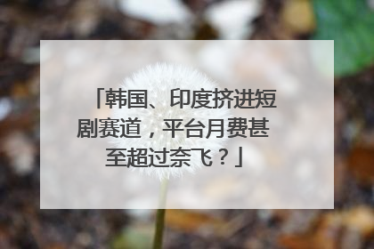 韩国、印度挤进短剧赛道，平台月费甚至超过奈飞？