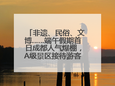 非遗、民俗、文博……端午假期首日成都人气爆棚，A级景区接待游客超113万人次