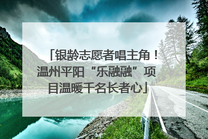 银龄志愿者唱主角！温州平阳“乐融融”项目温暖千名长者心