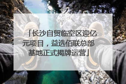 长沙自贸临空区迎亿元项目，益选佰联总部基地正式揭牌运营