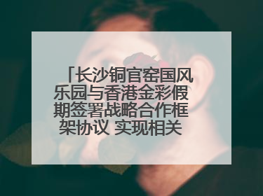 长沙铜官窑国风乐园与香港金彩假期签署战略合作框架协议 实现相关入境游业务增收超亿元