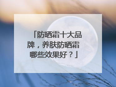 防晒霜十大品牌，养肤防晒霜哪些效果好？