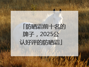 防晒霜前十名的牌子，2025公认好评的防晒霜
