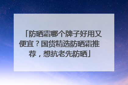 防晒霜哪个牌子好用又便宜？国货精选防晒霜推荐，想抗老先防晒