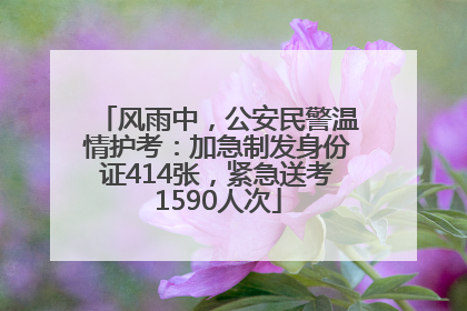 风雨中，公安民警温情护考：加急制发身份证414张，紧急送考1590人次