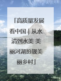高质量发展看中国｜从水清到水美 美丽河湖扮靓美丽乡村