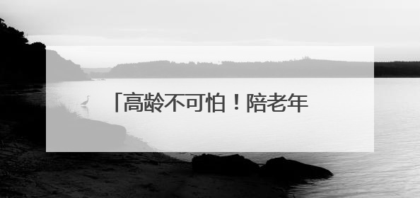 高龄不可怕！陪老年人打好抗癌这一仗