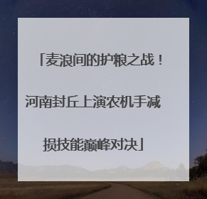 麦浪间的护粮之战！河南封丘上演农机手减损技能巅峰对决