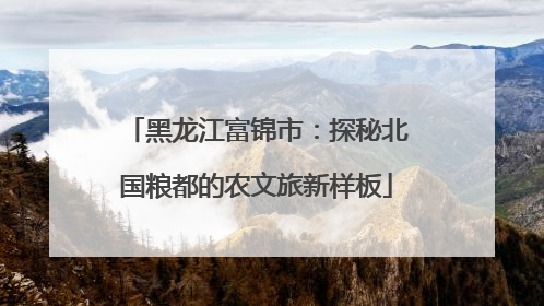 黑龙江富锦市：探秘北国粮都的农文旅新样板