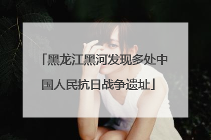 黑龙江黑河发现多处中国人民抗日战争遗址