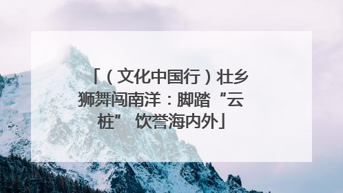 （文化中国行）壮乡狮舞闯南洋：脚踏“云桩” 饮誉海内外