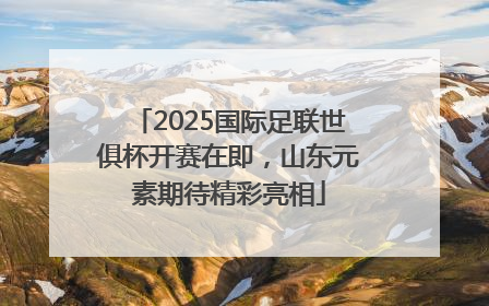 2025国际足联世俱杯开赛在即，山东元素期待精彩亮相