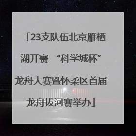 23支队伍北京雁栖湖开赛 “科学城杯”龙舟大赛暨怀柔区首届龙舟拔河赛举办