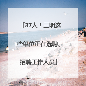 37人！三明这些单位正在选聘、招聘工作人员