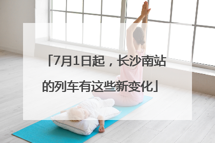 7月1日起，长沙南站的列车有这些新变化