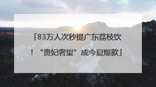 83万人次秒提广东荔枝饮！“贵妃奢望”成今夏爆款