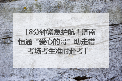 8分钟紧急护航！济南恒通“爱心的哥”助走错考场考生准时赴考